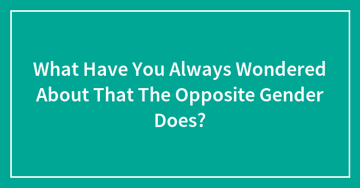 What Have You Always Wondered About That The Opposite Gender Does?