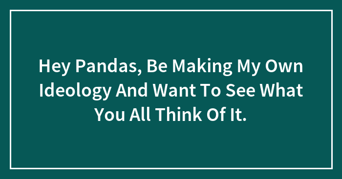 Hey Pandas, Be Making My Own Ideology And Want To See What You All Think Of It.