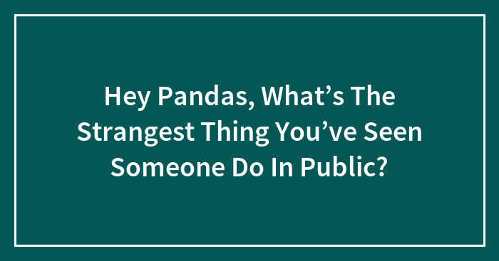 Hey Pandas, What’s The Strangest Thing You’ve Seen Someone Do In Public? (Closed)