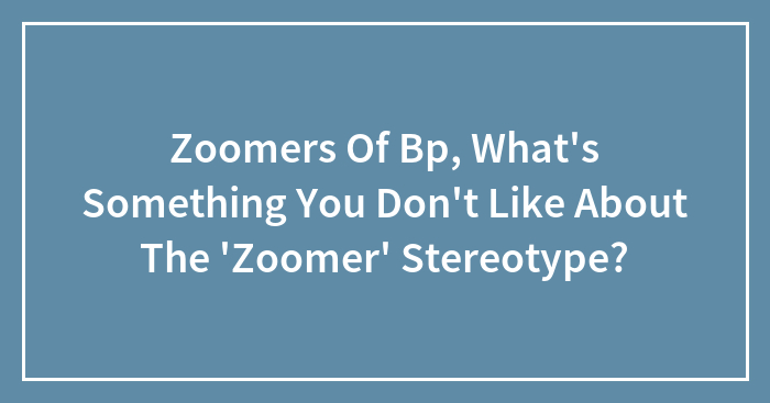 Zoomers Of Bp, What’s Something You Don’t Like About The ‘Zoomer’ Stereotype?
