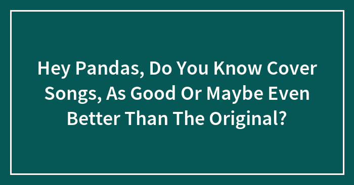 Hey Pandas, Do You Know Cover Songs, As Good Or Maybe Even Better Than The Original?