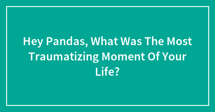 Hey Pandas, What Was The Most Traumatizing Moment Of Your Life?