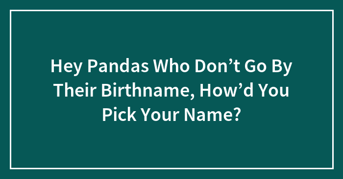 Hey Pandas Who Don’t Go By Their Birthname, How’d You Pick Your Name?