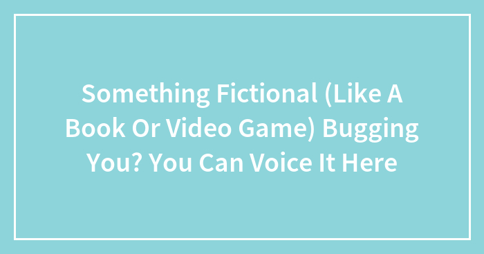 Something Fictional (Like A Book Or Video Game) Bugging You? You Can Voice It Here