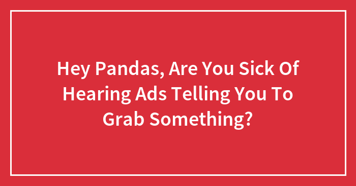 Hey Pandas, Are You Sick Of Hearing Ads Telling You To Grab Something?