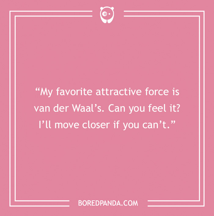 Chemistry pick-up line: "My favorite attractive force is van der Waal’s. Can you feel it? I’ll move closer if you can’t.”