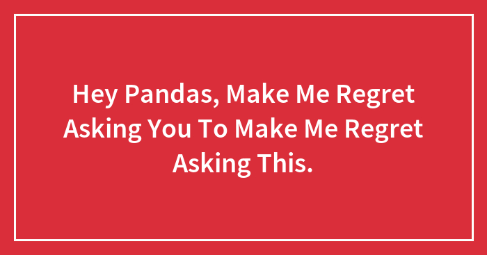 Hey Pandas, Make Me Regret Asking You To Make Me Regret Asking This.