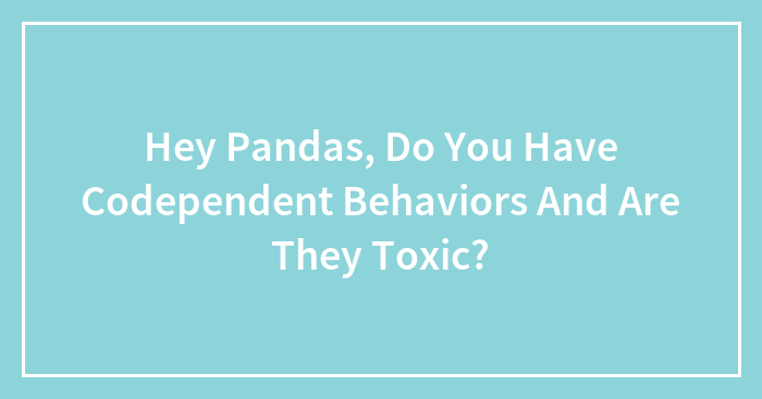 Hey Pandas, Do You Have Codependent Behaviors And Are They Toxic? (Closed)