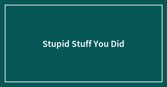 Stupid Stuff You Did