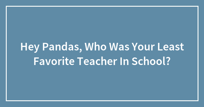 Hey Pandas, Who Was Your Least Favorite Teacher In School?