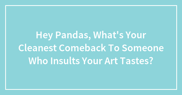 Hey Pandas, What’s Your Cleanest Comeback To Someone Who Insults Your Art Tastes?