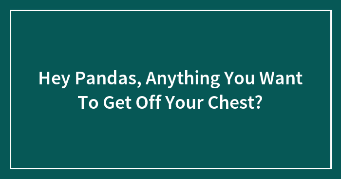 Hey Pandas, Anything You Want To Get Off Your Chest?