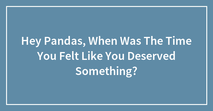 Hey Pandas, When Was The Time You Felt Like You Deserved Something? (Closed)