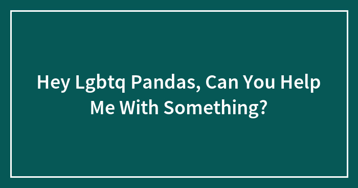 Hey Lgbtq Pandas, Can You Help Me With Something?