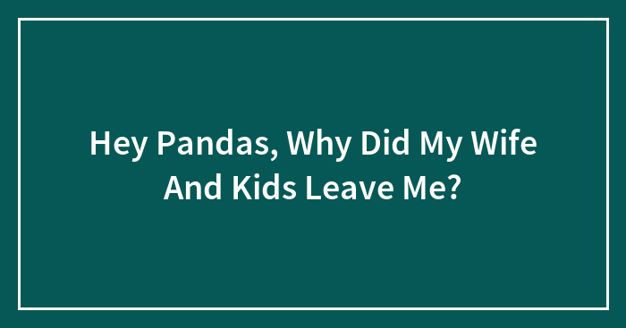 Hey Pandas, Why Did My Wife And Kids Leave Me?