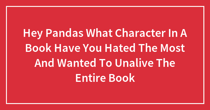 Hey Pandas What Character In A Book Have You Hated The Most And Wanted To Unalive The Entire Book