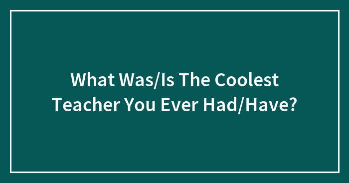 What Was/Is The Coolest Teacher You Ever Had/Have?