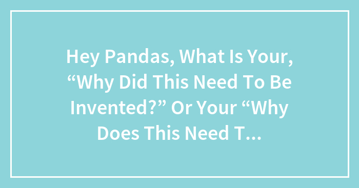 Hey Pandas, What Is Your, “Why Did This Need To Be Invented?” Or Your “Why Does This Need To Be A Law?” Question