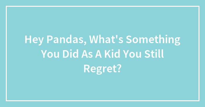 Hey Pandas, What’s Something You Did As A Kid You Still Regret?