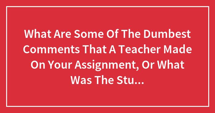 What Are Some Of The Dumbest Comments That A Teacher Made On Your Assignment, Or What Was The Stupidest Thing Your Teacher Did?