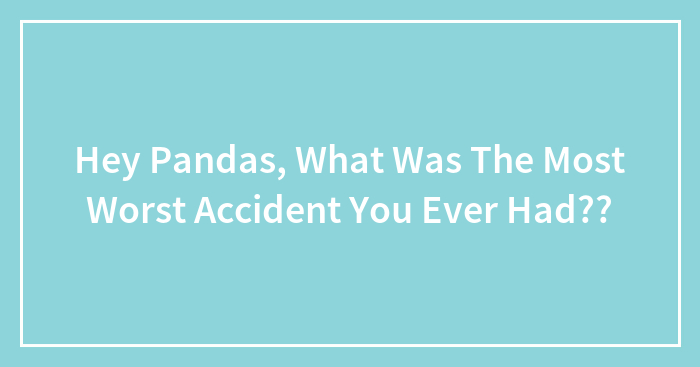 Hey Pandas, What Was The Most Worst Accident You Ever Had??