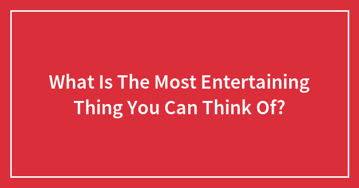What Is The Most Entertaining Thing You Can Think Of?