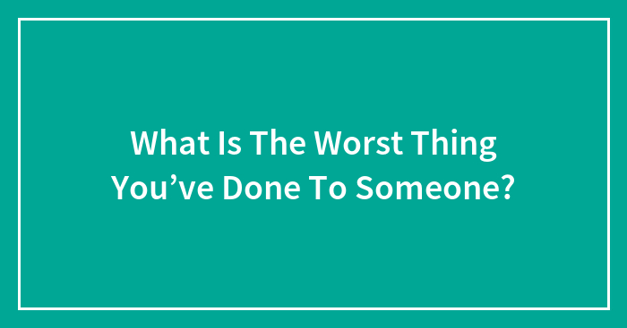 What Is The Worst Thing You’ve Done To Someone?