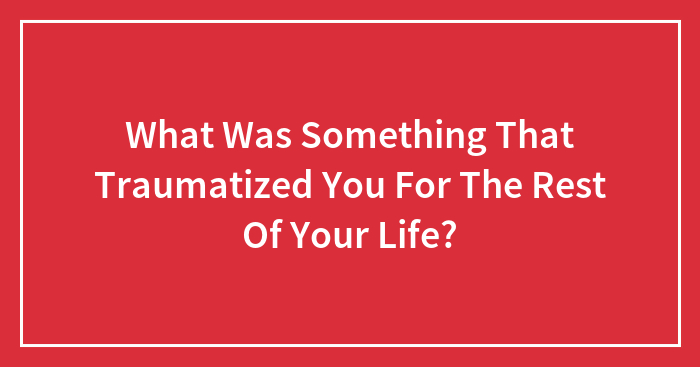 What Was Something That Traumatized You For The Rest Of Your Life?