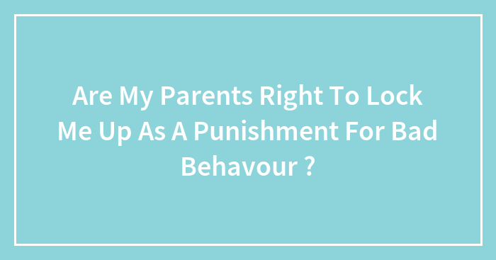 Are My Parents Right To Lock Me Up As A Punishment For Bad Behavour ?