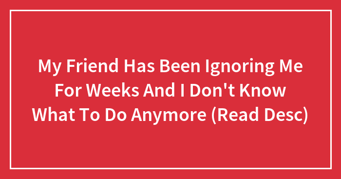 My Friend Has Been Ignoring Me For Weeks And I Don’t Know What To Do Anymore (Read Desc)