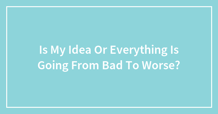 Is My Idea Or Everything Is Going From Bad To Worse?