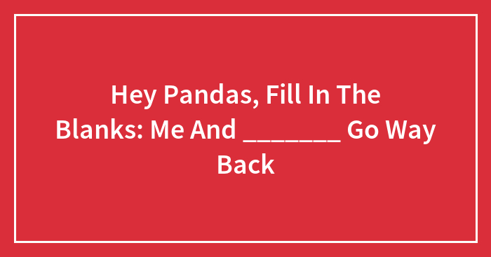 Hey Pandas, Fill In The Blanks: Me And _______ Go Way Back