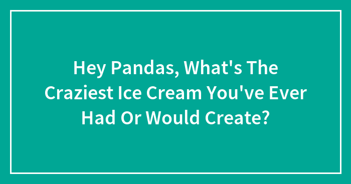 Hey Pandas, What’s The Craziest Ice Cream You’ve Ever Had Or Would Create? (Closed)