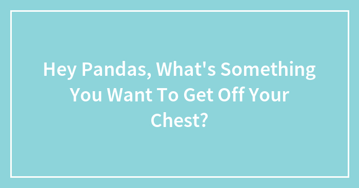 Hey Pandas, What’s Something You Want To Get Off Your Chest?