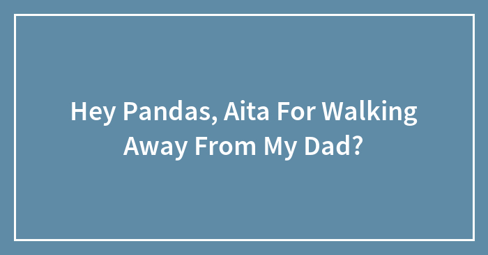 Hey Pandas, Aita For Walking Away From My Dad?