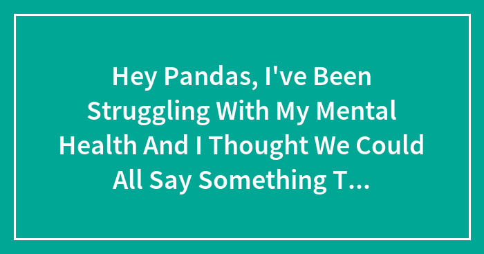 Hey Pandas, I’ve Been Struggling With My Mental Health And I Thought We Could All Say Something That Makes Life Happier And We Can Read It –