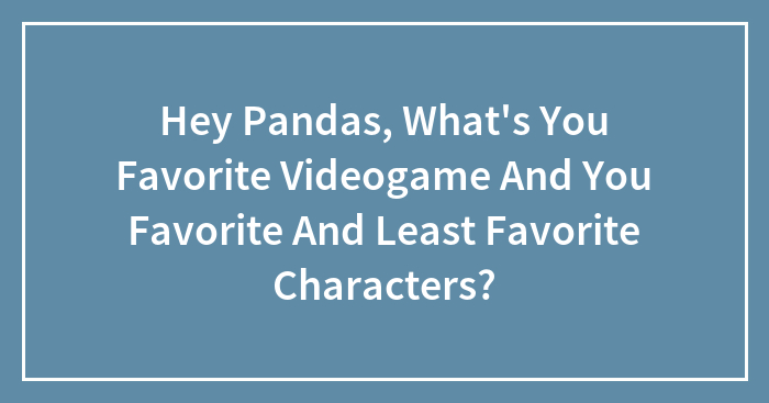Hey Pandas, What’s You Favorite Videogame And You Favorite And Least Favorite Characters?