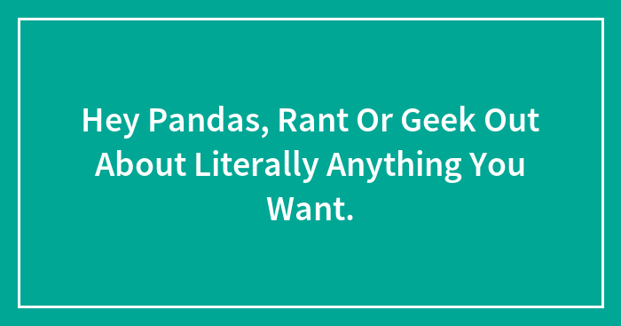 Hey Pandas, Rant Or Geek Out About Literally Anything You Want.
