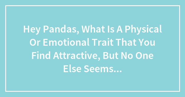 Hey Pandas, What Is A Physical Or Emotional Trait That You Find Attractive, But No One Else Seems To Understand? (Closed)