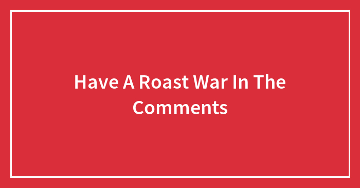 Have A Roast War In The Comments