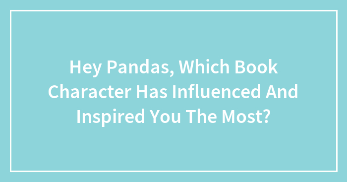 Hey Pandas, Which Book Character Has Influenced And Inspired You The Most?