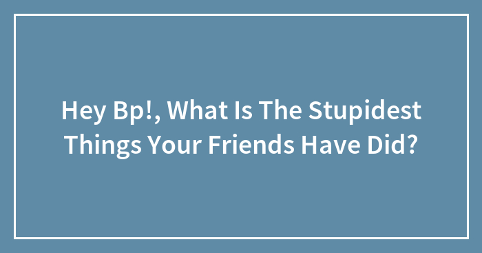 Hey Bp!, What Is The Stupidest Things Your Friends Have Did?