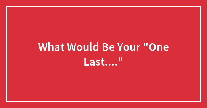 What Would Be Your “One Last….”