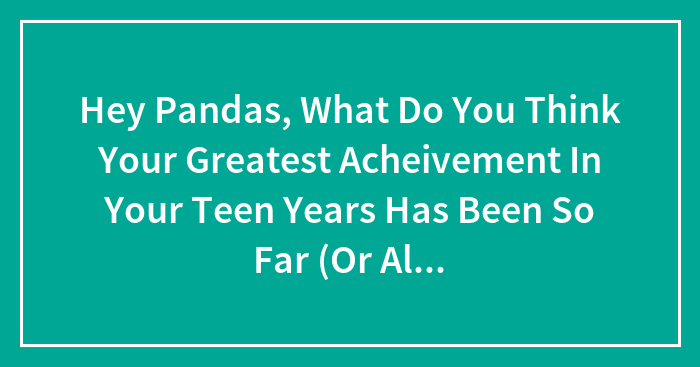 Hey Pandas, What Do You Think Your Greatest Acheivement In Your Teen Years Has Been So Far (Or Already)?
