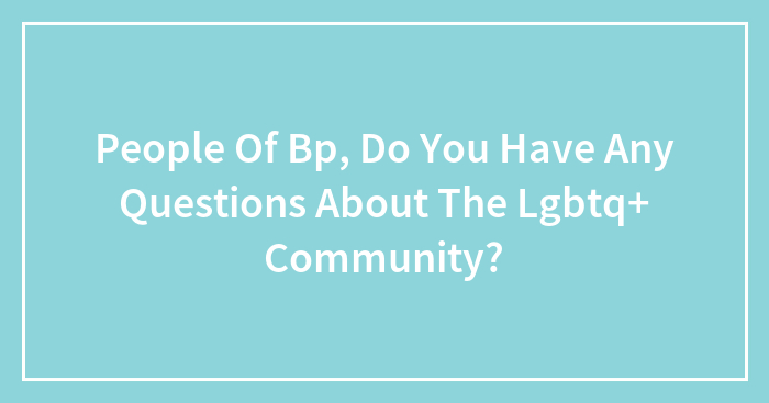 People Of Bp, Do You Have Any Questions About The Lgbtq+ Community?