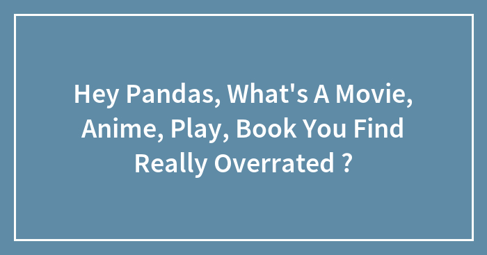 Hey Pandas, What’s A Movie, Anime, Play, Book You Find Really Overrated ?