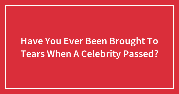 Have You Ever Been Brought To Tears When A Celebrity Passed?