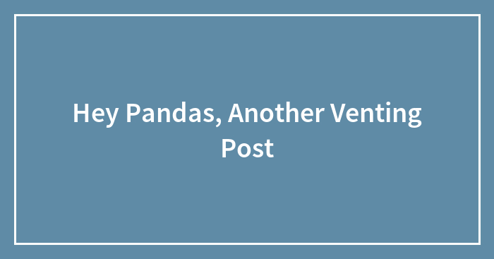 Hey Pandas, Another Venting Post