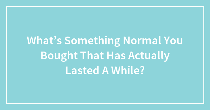 What’s Something Normal You Bought That Has Actually Lasted A While?