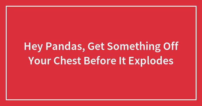 Hey Pandas, Get Something Off Your Chest Before It Explodes